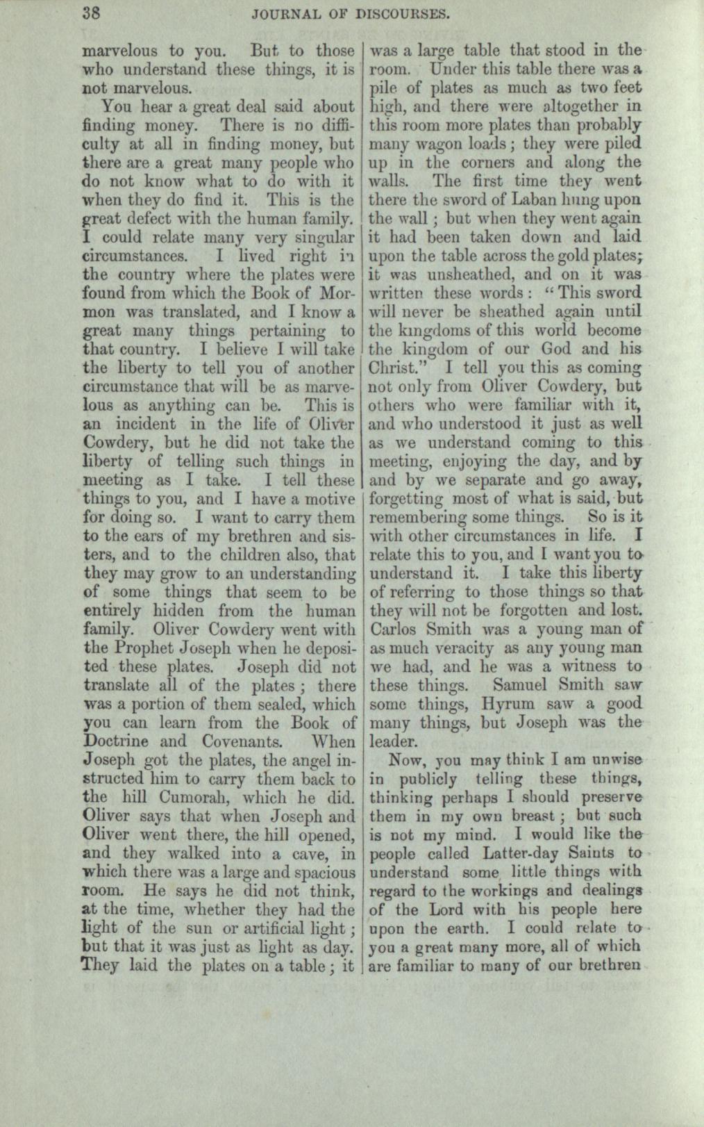 &nbsp;&nbsp;&nbsp;I could relate many very singular circumstances. I lived right in the country where the plates were found from which the Book of Mormon was translated, and I know a great many things pertaining to that country. I believe I will take the liberty to tell you of another circumstance that will be as marvelous as anything can be. This is an incident in the life of Oliver Cowdery, that he did not take the liberty of telling such things in meeting as I take. I tell these things to you, and I have a motive for doing so. I want to carry them to the ears of my brethren and sisters, and to the children also, that they may grow to an understanding of some things that seem to be entirely hidden from the human family. Oliver Cowdery went with the Prophet Joseph when he deposited these plates. Joseph did not translate all of the plates; there was a portion of them sealed, which you can learn from the Book of Doctrine and Covenants. When Joseph got the plates, the angel instructed him to carry them back to the Hill Cumorah, which he did. Oliver says that when Joseph and Oliver went there, the hill opened, and they walked into a cave, in which there was a large and spacious room. He says he did not think, at the time, whether they had the light of the sun or artificial light, but that it was just as light as day. They laid the plates on a table; it was a large table that stood in the room. Under this table there was a pile of plates as much as two feet high, and there were altogether in this room more plates than probably many wagon loads; they were piled up in corners and along the walls. The first time they went there the sword of Laban hung upon the wall; but when they went again it had been taken down and laid upon the table across the gold plates; it was unsheathed, and on it was written these words: 'This sword will never be sheathed again until the kingdoms of this world become the kingdom of our God and his Christ. I tell you this is coming not only from Oliver Cowdery, but others who were familiar with it, and who understood it just as well as we understand coming to this meeting, enjoying the day, and by and by we separate and go away, forgetting most of what is said, but remembering some things.  So is it with other circumstances in life. I relate this to you and I want you to understand it. I take this liberty of referring to those things so that they will not be forgotten and lost. Carlos Smith was a young man of as much veracity as any young man we had, and he was a witness to these things. Samuel Smith saw some things, Hyrum saw a good many things, but Joseph was the leader.