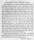 <p>JOE SMITH'S NEW PEEPING STONE</p>
<p>We learn from the most indisputable authority that Joe has found a new peeping stone, the circumstances of this discovery are rather curious, and we give them as received. He was walking out some evenings ago with a lady, (or woman which ever you please,) when suddenly he darted aside and leaped into a cellar, when he presently cried out how come I here? and how shall I get out?  The lady with this seized him and raised him as though he had been a child.  Joe then stated the miraculous manner of his being drawn by the power of God into the cellar and to the very spot where laid the stone, which he says has the remarkable property of enabling him to translate unknown language, and discover the place where treasures are hidden.</p>
<p>Look out for miracles soon--Joe no doubt intends to find lots of money before long that for months have been lying by him.</p>