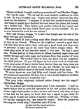 &nbsp;&nbsp;&nbsp;It is said that Joseph and the rest of the family were lazy and indolent.<br>
&nbsp;&nbsp;&nbsp;We never heard of such a thing until after Joseph told his vision, and not then by our friends. Whenever the neighbors wanted a good days work done they knew where they could get a good hand and they were not particular to take any of the other boys before Joseph either. We cleared sixty acres of the heaviest timber I ever saw. We had a good place, but it required a great deal of labor to make it a good place. We also had on it from twelve to fifteen hundred sugar trees, and to gather the sap and make sugar and molasses from that number of trees was no lazy job. We worked hard to clear our place and the neighbors were a little jealous. If you will figure up how much work it would take to clear sixty acres of heavy timber land, heavier than any here, trees you could not conveniently cut down, you can tell whether we were lazy or not, and Joseph did his share of the work with the rest of the boys.<br>
&nbsp;&nbsp;&nbsp;We never knew we were bad folks until Joseph told his vision. We were considered respectable till then, but at once people began to circulate falsehoods and stories in a wonderful way.