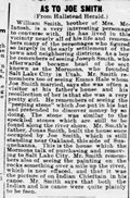 <p>William Smith, brother of Mrs. McIntosh, is a very interesting personage to converse with... He remembers of seeing the peeping stone which Joe put in his hat and pretended to discover money by so doing. The stone was similar to the speckled stones which are still to be found along the river shore.</p>
