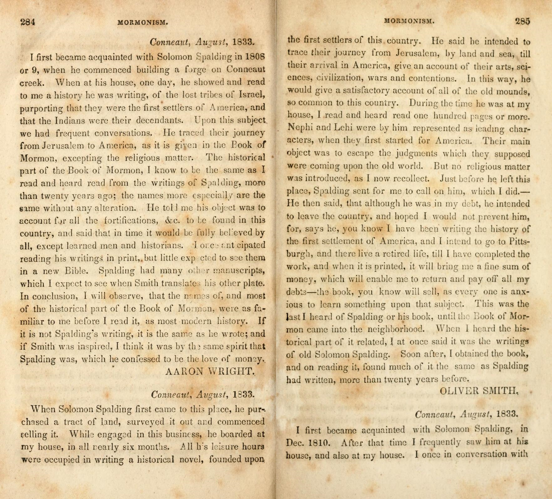 &nbsp;&nbsp;&nbsp;When Solomon Spalding first came to this place, he purchased a tract of land, surveyed it out and commenced selling it.  While engaged in this business, he boarded at my house, in all nearly six months.  All his leisure hours were occupied in writing a historical novel, founded upon the first settlers of this country.  He said he intended to trace their journey from Jerusalem, by land and sea, till their arrival in America, give an account of their arts, sciences, civilization, wars and contentions.  In this way, he would give a satisfactory account of all of the old mounds, so common to this country.  During the time he was at my house, I read and heard read one hundred pages or more.  Nephi and Lehi were by him represented as leading characters, when they first started for America.  Their main object was to escape the judgments which they supposed were coming upon the old world.  But no religious matter was introduced, as I now recollect.  Just before he left this place, Spalding sent for me to call on him, which I did. -He then said, that although he was in my debt, he intended to leave the country, and hoped I would not prevent him, for, says he, you know I have been writing the history of the first settlement of America, and I intend to go to Pittsburgh, and there live a retired life, till I have completed the work, and when it is printed, it will bring me a fine sum of money, which will enable me to return and pay off all my debts-the book, you know will sell, as every one is anxious to learn something upon that subject.  This was the last I heard of Spalding or his book, until the Book of Mormon came into the neighborhood.  When I heard the historical part of it related, I at once said it was the writings of old Solomon Spalding.  Soon after, I obtained the book, and on reading it, found much of it the same as Spalding had written, more than twenty years before.
