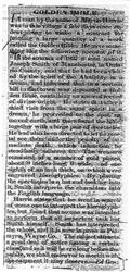 &nbsp;&nbsp;&nbsp;A man by the name of Martin Harris was in this village a few days since endeavouring to make a contract for printing a large quantity of a work called the Golden Bible. He gave something like the following account of it.<br>
&nbsp;&nbsp;&nbsp;In the autumn of 1827 a man named Joseph Smith of Manchester, in Ontario County, said that he had been visited by the spirit of the Almighty in a dream, and informed that in a certain hill in that town was deposited a Golden Bible, containing an ancient record of divine origin. He states that after the third visit from the same spirit in a dream he proceeded to the spot, removed earth, and there found the bible, together with a large pair of spectacles. He had also been directed to let no mortal see them under the penalty of immediate death, which injunction he steadfastly adheres to...<br>